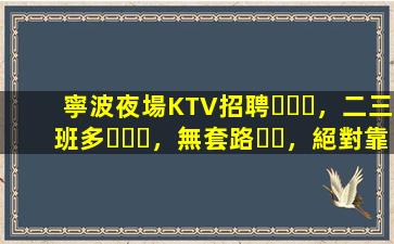 寧波夜場KTV招聘，二三班多，無套路，絕對靠譜多賺